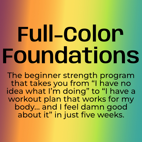 A rainbow background with text that says "Full-Color Foundations: the beginner strength program that takes you from "I have no idea what I'm doing" to "I have a workout plan that works for my body... and I feel damn good about it" in just five weeks."
